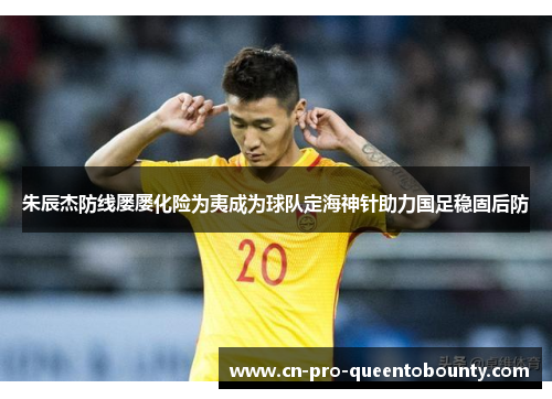 朱辰杰防线屡屡化险为夷成为球队定海神针助力国足稳固后防