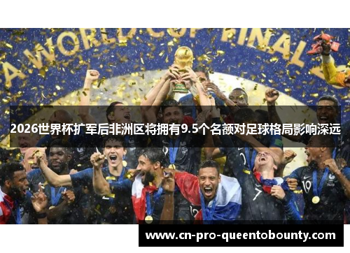 2026世界杯扩军后非洲区将拥有9.5个名额对足球格局影响深远 2026世界杯扩军后非洲区将拥有9.5个名额对足球格局影响深远