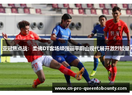 亚冠焦点战:柔佛DT客场顽强逼平蔚山现代展开激烈较量 亚冠焦点战:柔佛DT客场顽强逼平蔚山现代展开激烈较量