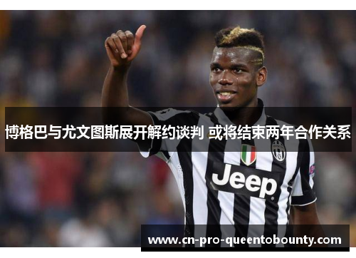 博格巴与尤文图斯展开解约谈判 或将结束两年合作关系 博格巴与尤文图斯展开解约谈判 或将结束两年合作关系