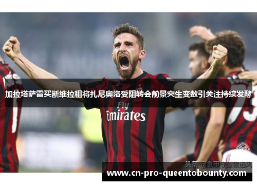 加拉塔萨雷买断维拉租将扎尼奥洛受阻转会前景突生变数引关注持续发酵 加拉塔萨雷买断维拉租将扎尼奥洛受阻转会前景突生变数引关注持续发酵