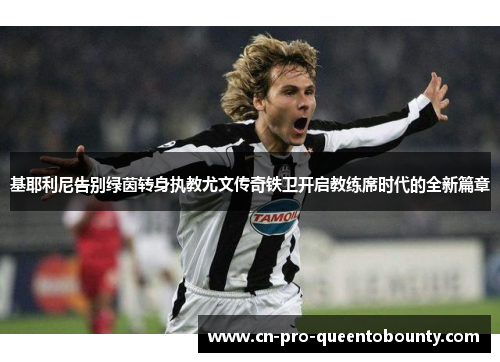 基耶利尼告别绿茵转身执教尤文传奇铁卫开启教练席时代的全新篇章