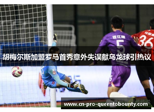 胡梅尔斯加盟罗马首秀意外失误献乌龙球引热议