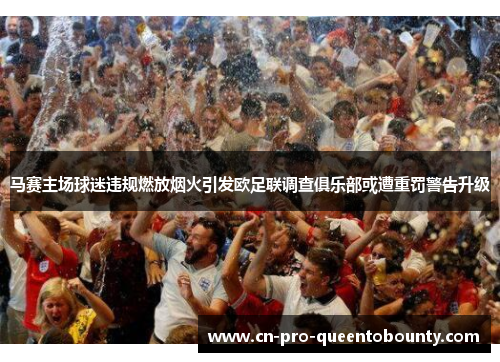 马赛主场球迷违规燃放烟火引发欧足联调查俱乐部或遭重罚警告升级