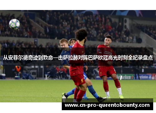 从安菲尔德奇迹到致命一击萨拉赫对阵巴萨欧冠高光时刻全纪录盘点