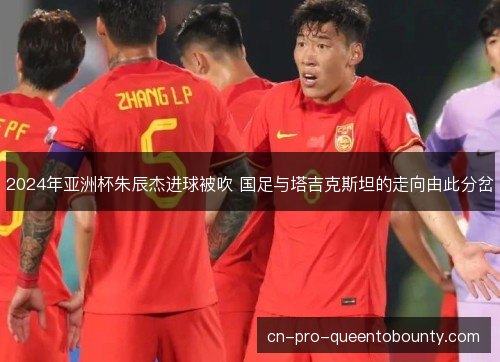 2024年亚洲杯朱辰杰进球被吹 国足与塔吉克斯坦的走向由此分岔 2024年亚洲杯朱辰杰进球被吹 国足与塔吉克斯坦的走向由此分岔